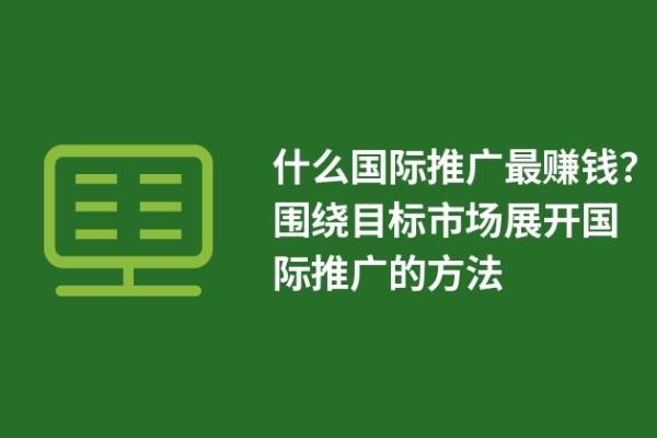 什么国际推广最赚钱？围绕目标市场展开国际推广的方法