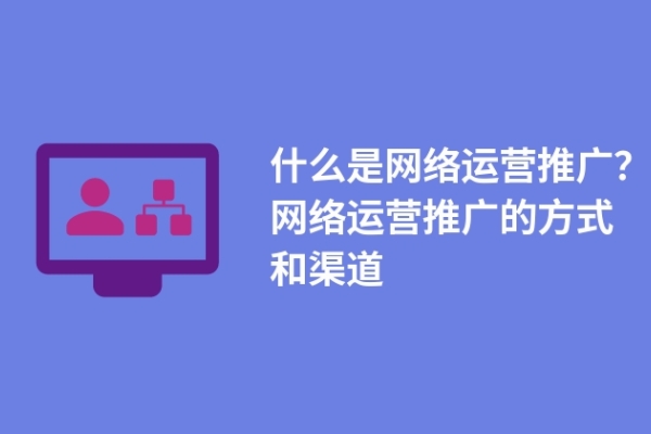 什么是网络运营推广？网络运营推广的方式和渠道