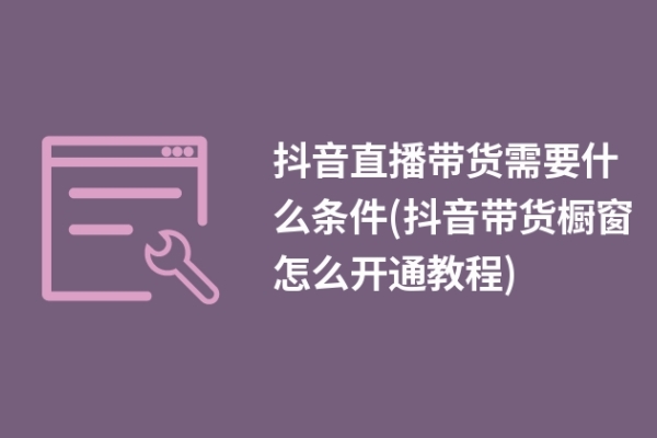 抖音直播带货需要什么条件(抖音带货橱窗怎么开通教程)