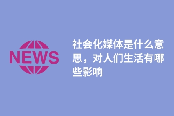社会化媒体是什么意思，对人们生活有哪些影响