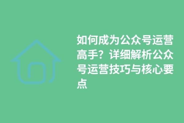 如何成为公众号运营高手？详细解析公众号运营技巧与核心要点