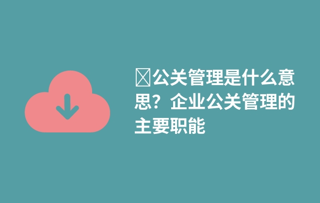 ​公关管理是什么意思？企业公关管理的主要职能
