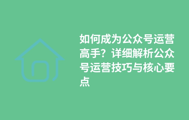 如何成为公众号运营高手？详细解析公众号运营技巧与核心要点